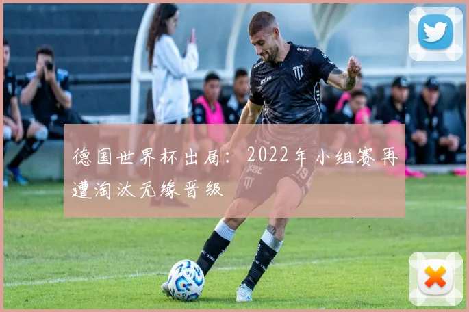 德国世界杯出局：2022年小组赛再遭淘汰无缘晋级