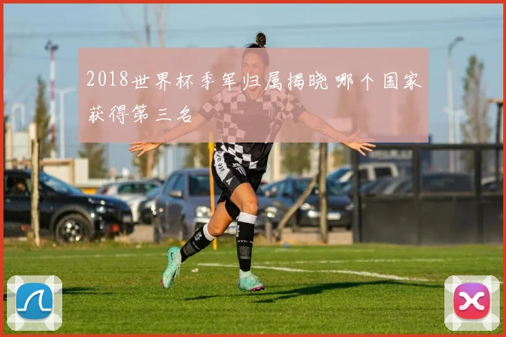 2018世界杯季军归属揭晓 哪个国家获得第三名