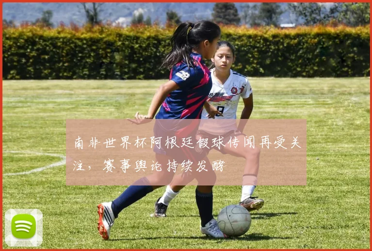 南非世界杯阿根廷假球传闻再受关注,赛事舆论持续发酵
