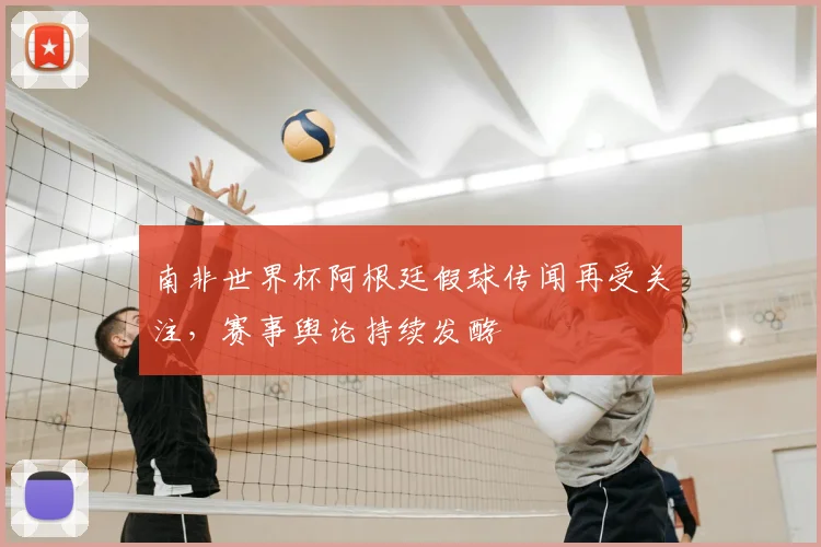 南非世界杯阿根廷假球传闻再受关注，赛事舆论持续发酵