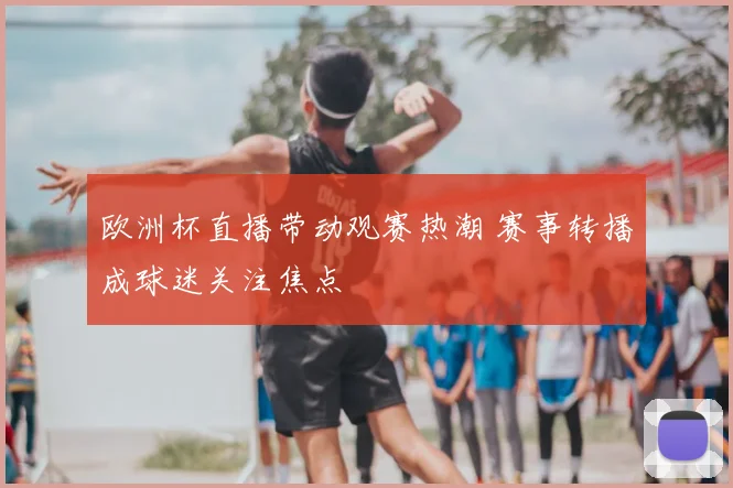 欧洲杯直播带动观赛热潮 赛事转播成球迷关注焦点