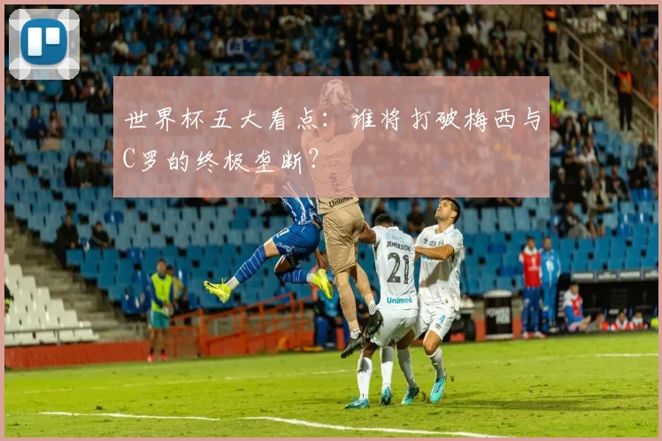 世界杯五大看点:谁将打破梅西与C罗的终极垄断?