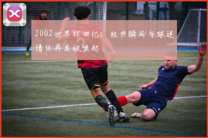 2002世界杯回忆：经典瞬间与球迷情怀再度被唤起