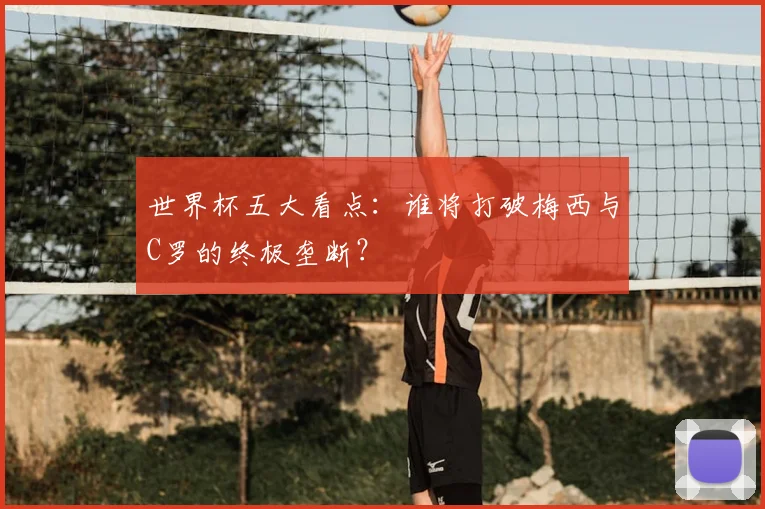 世界杯五大看点:谁将打破梅西与C罗的终极垄断?